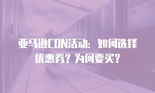 亚马逊CDN活动：如何选择优惠券？为何要买？
