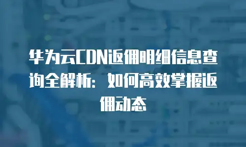 华为云CDN返佣明细信息查询全解析：如何高效掌握返佣动态