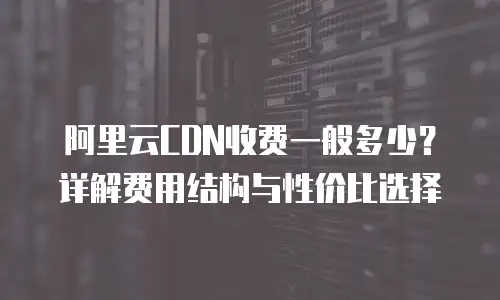 阿里云CDN收费一般多少？详解费用结构与性价比选择