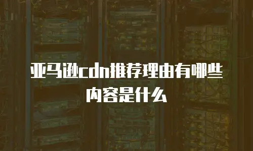 亚马逊cdn推荐理由有哪些内容是什么