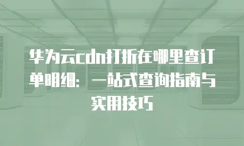 华为云cdn打折在哪里查订单明细：一站式查询指南与实用技巧