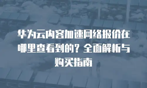 华为云内容加速网络报价在哪里查看到的？全面解析与购买指南