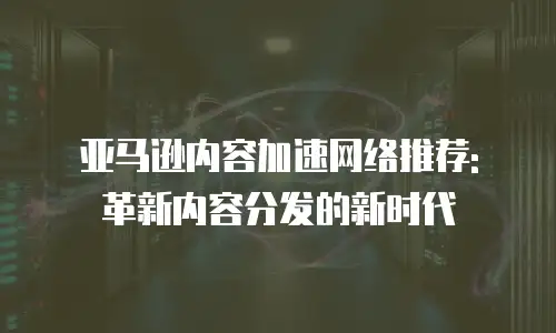亚马逊内容加速网络推荐: 革新内容分发的新时代