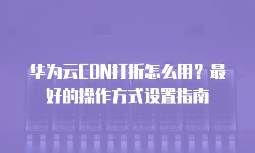 华为云CDN打折怎么用？最好的操作方式设置指南