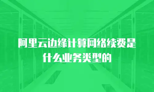 阿里云边缘计算网络续费是什么业务类型的