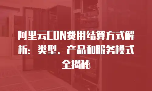 阿里云CDN费用结算方式解析：类型、产品和服务模式全揭秘