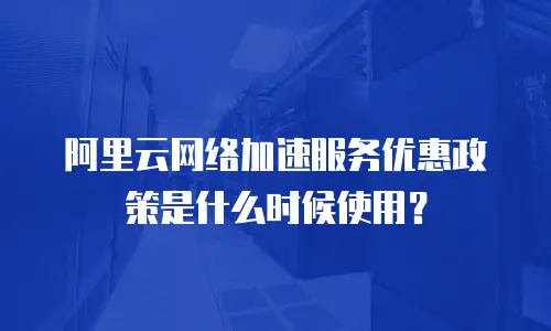 阿里云网络加速服务优惠政策是什么时候使用？