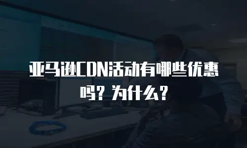 亚马逊CDN活动有哪些优惠吗？为什么？