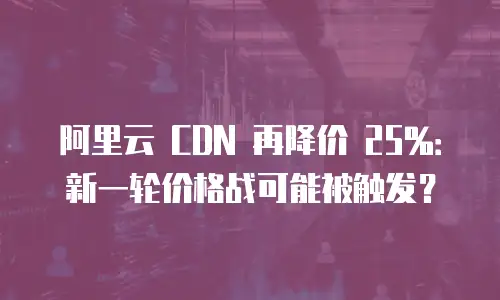 阿里云 CDN 再降价 25%：新一轮价格战可能被触发？
