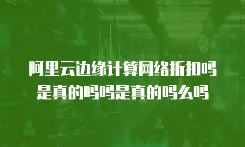 阿里云边缘计算网络折扣吗是真的吗吗是真的吗么吗