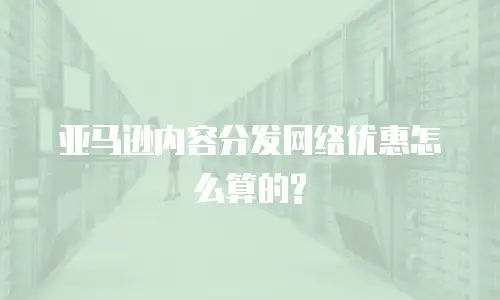  亚马逊内容分发网络优惠怎么算的?