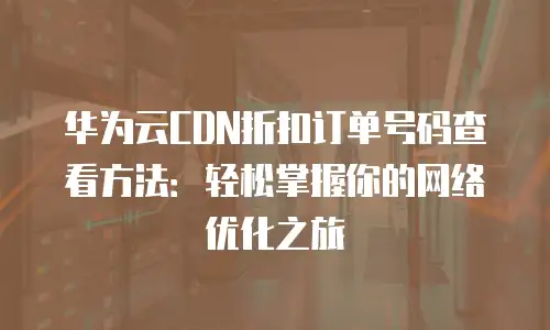 华为云CDN折扣订单号码查看方法：轻松掌握你的网络优化之旅