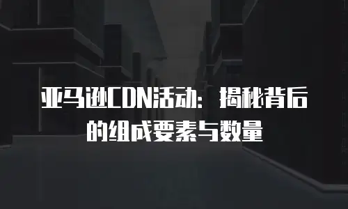 亚马逊CDN活动：揭秘背后的组成要素与数量