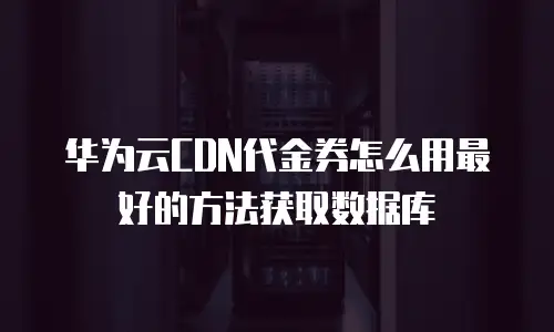 华为云CDN代金券怎么用最好的方法获取数据库