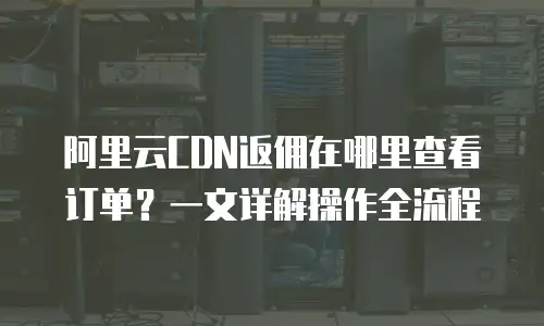 阿里云CDN返佣在哪里查看订单？一文详解操作全流程