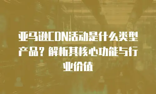 亚马逊CDN活动是什么类型产品？解析其核心功能与行业价值