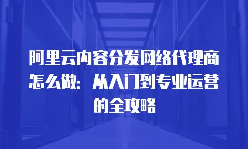 阿里云内容分发网络代理商怎么做：从入门到专业运营的全攻略