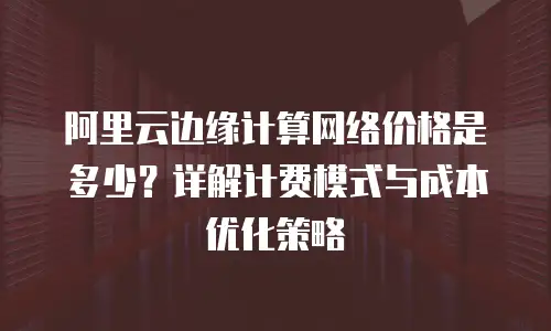 阿里云边缘计算网络价格是多少？详解计费模式与成本优化策略