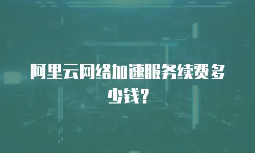 阿里云网络加速服务续费多少钱？