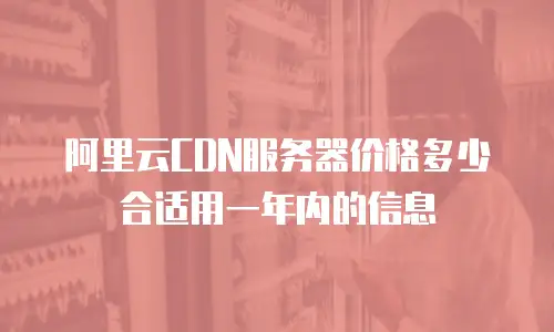 阿里云CDN服务器价格多少合适用一年内的信息