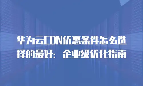 华为云CDN优惠条件怎么选择的最好：企业级优化指南