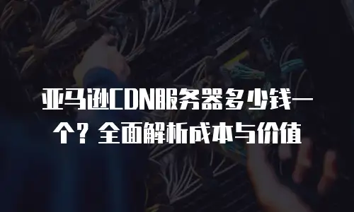 亚马逊CDN服务器多少钱一个？全面解析成本与价值