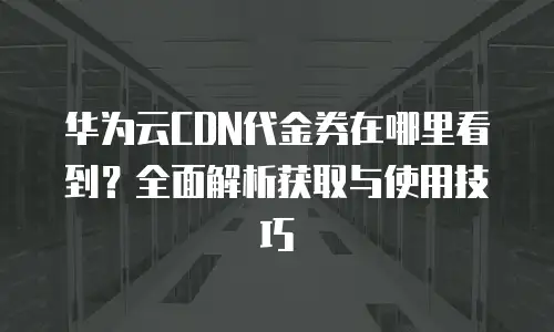 华为云CDN代金券在哪里看到？全面解析获取与使用技巧