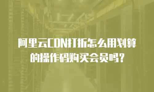阿里云CDN打折怎么用划算的操作码购买会员吗？