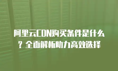 阿里云CDN购买条件是什么？全面解析助力高效选择