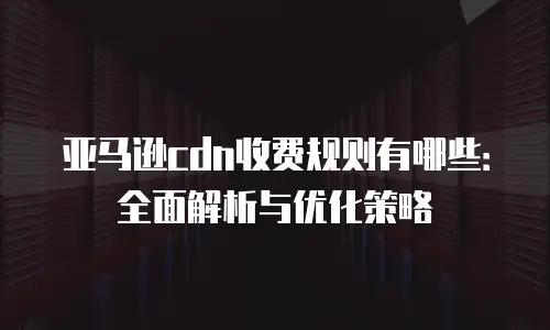 亚马逊cdn收费规则有哪些：全面解析与优化策略