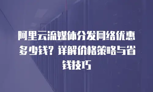 阿里云流媒体分发网络优惠多少钱？详解价格策略与省钱技巧