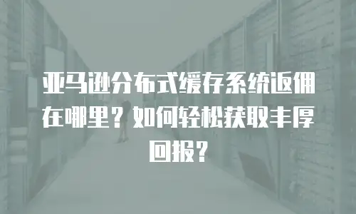 亚马逊分布式缓存系统返佣在哪里？如何轻松获取丰厚回报？