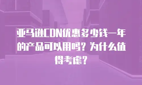 亚马逊CDN优惠多少钱一年的产品可以用吗？为什么值得考虑？