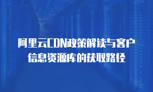 阿里云CDN政策解读与客户信息资源库的获取路径