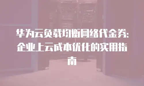 华为云负载均衡网络代金券：企业上云成本优化的实用指南