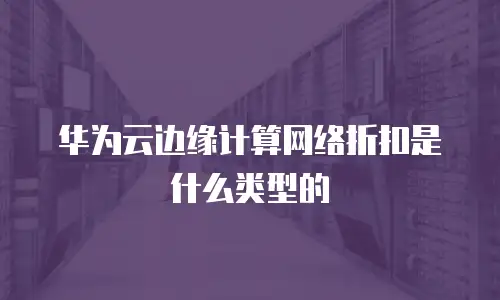 华为云边缘计算网络折扣是什么类型的