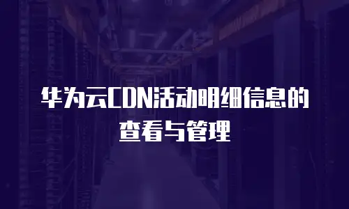 华为云CDN活动明细信息的查看与管理