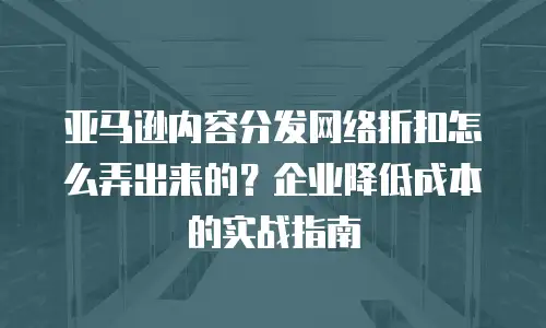亚马逊内容分发网络折扣怎么弄出来的？企业降低成本的实战指南