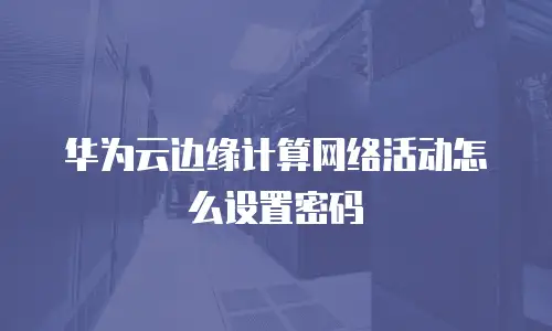 华为云边缘计算网络活动怎么设置密码