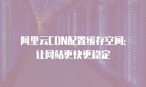阿里云CDN配置缓存空间：让网站更快更稳定