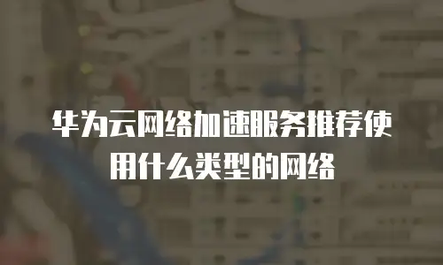 华为云网络加速服务推荐使用什么类型的网络