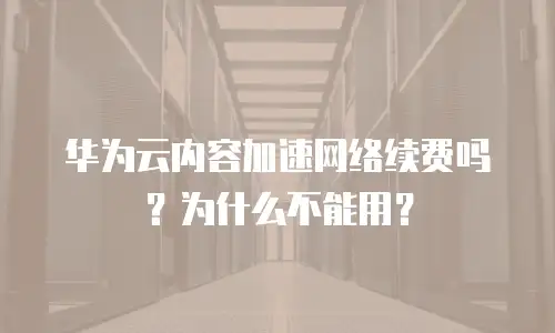 华为云内容加速网络续费吗？为什么不能用？