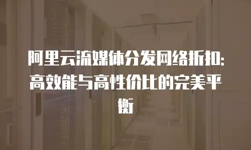 阿里云流媒体分发网络折扣：高效能与高性价比的完美平衡