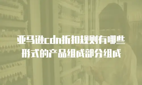 亚马逊cdn折扣规则有哪些形式的产品组成部分组成