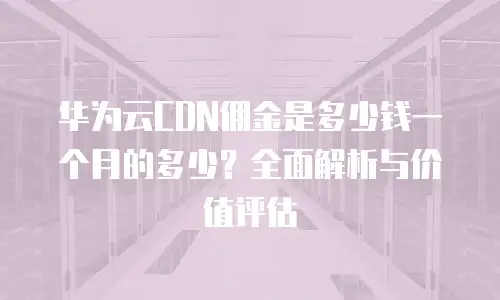 华为云CDN佣金是多少钱一个月的多少？全面解析与价值评估