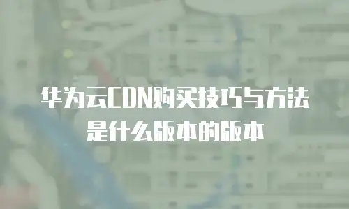 华为云CDN购买技巧与方法是什么版本的版本