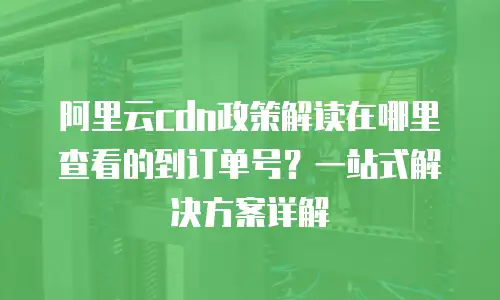 阿里云cdn政策解读在哪里查看的到订单号？一站式解决方案详解