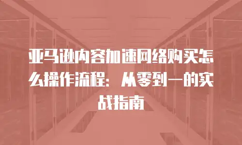 亚马逊内容加速网络购买怎么操作流程：从零到一的实战指南