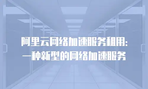 阿里云网络加速服务租用：一种新型的网络加速服务