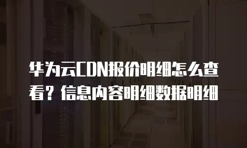 华为云CDN报价明细怎么查看？信息内容明细数据明细